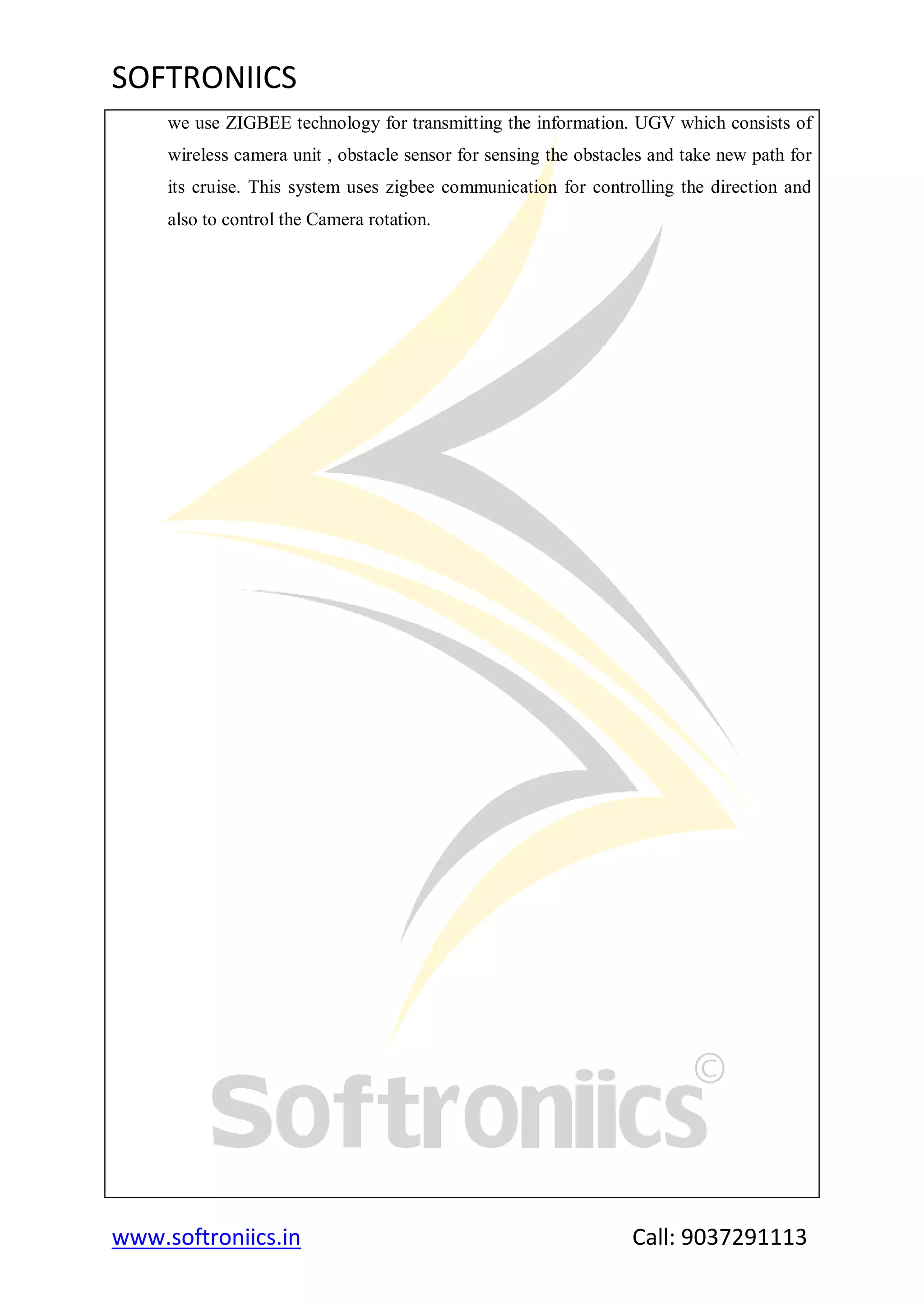 SOFTRONIICS
www.softroniics.in Call: 9037291113
we use ZIGBEE technology for transmitting the information. UGV which consists of
wireless camera unit , obstacle sensor for sensing the obstacles and take new path for
its cruise. This system uses zigbee communication for controlling the direction and
also to control the Camera rotation.
 
