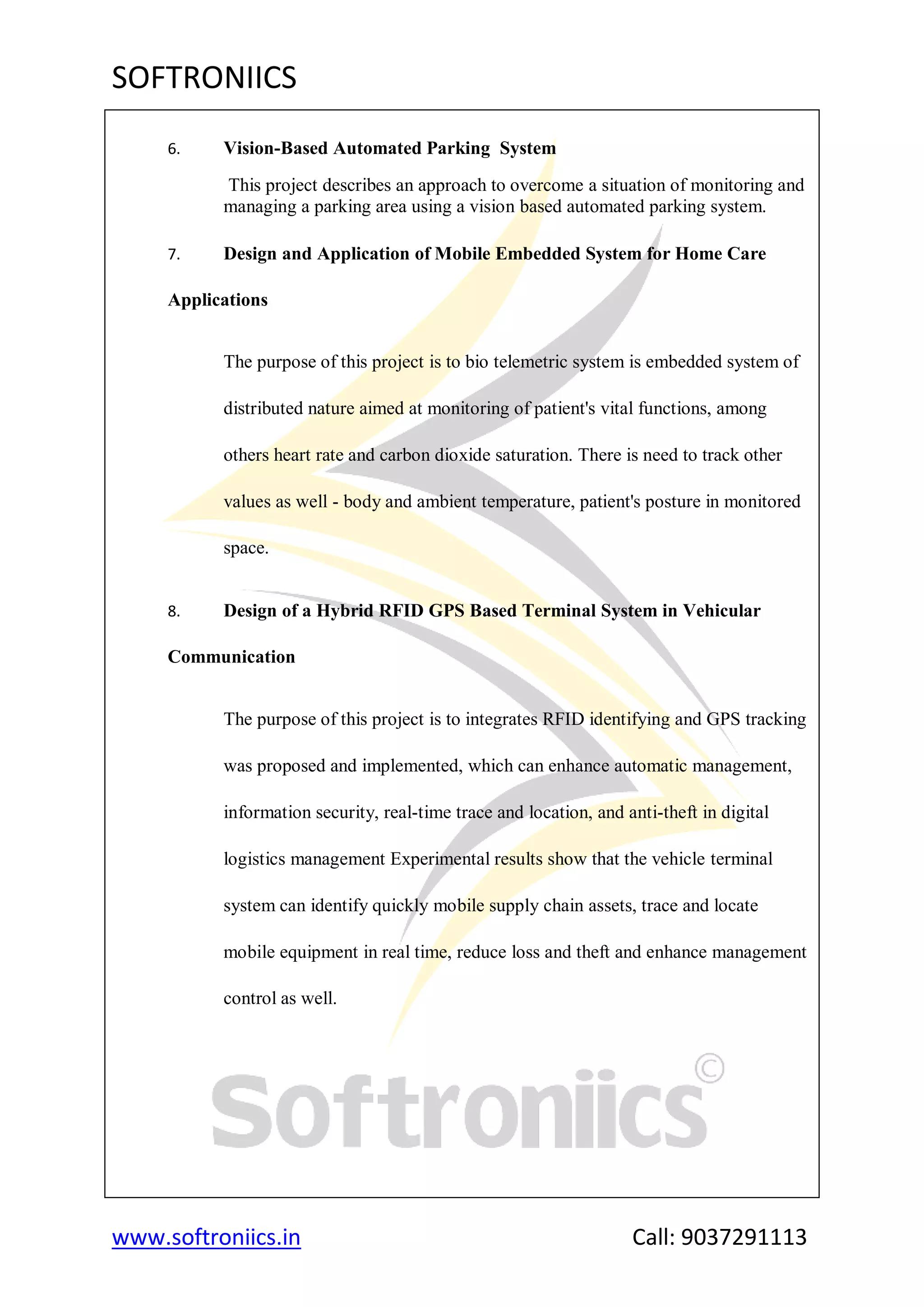 SOFTRONIICS
www.softroniics.in Call: 9037291113
6. Vision-Based Automated Parking System
This project describes an approach to overcome a situation of monitoring and
managing a parking area using a vision based automated parking system.
7. Design and Application of Mobile Embedded System for Home Care
Applications
The purpose of this project is to bio telemetric system is embedded system of
distributed nature aimed at monitoring of patient's vital functions, among
others heart rate and carbon dioxide saturation. There is need to track other
values as well - body and ambient temperature, patient's posture in monitored
space.
8. Design of a Hybrid RFID GPS Based Terminal System in Vehicular
Communication
The purpose of this project is to integrates RFID identifying and GPS tracking
was proposed and implemented, which can enhance automatic management,
information security, real-time trace and location, and anti-theft in digital
logistics management Experimental results show that the vehicle terminal
system can identify quickly mobile supply chain assets, trace and locate
mobile equipment in real time, reduce loss and theft and enhance management
control as well.
 