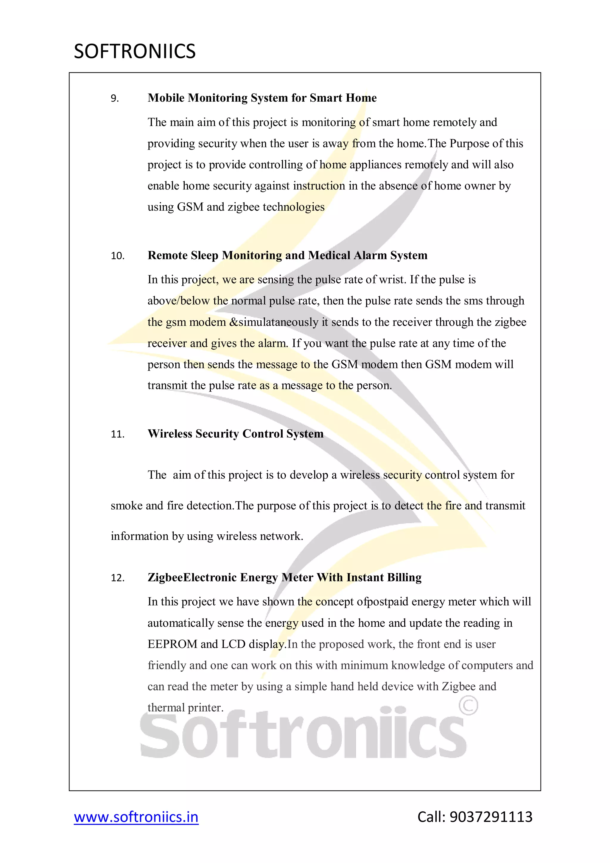 SOFTRONIICS
www.softroniics.in Call: 9037291113
9. Mobile Monitoring System for Smart Home
The main aim of this project is monitoring of smart home remotely and
providing security when the user is away from the home.The Purpose of this
project is to provide controlling of home appliances remotely and will also
enable home security against instruction in the absence of home owner by
using GSM and zigbee technologies
10. Remote Sleep Monitoring and Medical Alarm System
In this project, we are sensing the pulse rate of wrist. If the pulse is
above/below the normal pulse rate, then the pulse rate sends the sms through
the gsm modem &simulataneously it sends to the receiver through the zigbee
receiver and gives the alarm. If you want the pulse rate at any time of the
person then sends the message to the GSM modem then GSM modem will
transmit the pulse rate as a message to the person.
11. Wireless Security Control System
The aim of this project is to develop a wireless security control system for
smoke and fire detection.The purpose of this project is to detect the fire and transmit
information by using wireless network.
12. ZigbeeElectronic Energy Meter With Instant Billing
In this project we have shown the concept ofpostpaid energy meter which will
automatically sense the energy used in the home and update the reading in
EEPROM and LCD display.In the proposed work, the front end is user
friendly and one can work on this with minimum knowledge of computers and
can read the meter by using a simple hand held device with Zigbee and
thermal printer.
 