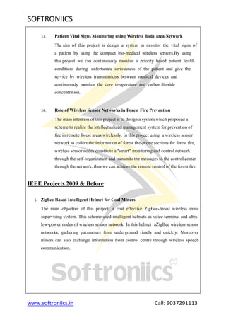 SOFTRONIICS
www.softroniics.in Call: 9037291113
13. Patient Vital Signs Monitoring using Wireless Body area Network
The aim of this project is design a system to monitor the vital signs of
a patient by using the compact bio-medical wireless sensors.By using
this project we can continuously monitor a priority based patient health
conditions during unfortunate seriousness of the patient and give the
service by wireless transmissions between medical devices and
continuously monitor the core temperature and carbon dioxide
concentration.
14. Role of Wireless Sensor Networks in Forest Fire Prevention
The main intention of this project is to design a system,which proposed a
scheme to realize the intellectualized management system for prevention of
fire in remote forest areas wirelessly. In this project using a wireless sensor
network to collect the information of forest fire-prone sections for forest fire,
wireless sensor nodes constitute a "smart" monitoring and control network
through the self-organization and transmits the messages to the control center
through the network, thus we can achieve the remote control of the forest fire.
IEEE Projects 2009 & Before
1. Zigbee Based Intelligent Helmet for Coal Miners
The main objective of this project, a cost effective ZigBee-based wireless mine
supervising system. This scheme used intelligent helmets as voice terminal and ultra-
low-power nodes of wireless sensor network. In this helmet aZigBee wireless sensor
networks, gathering parameters from underground timely and quickly. Moreover
miners can also exchange information from control centre through wireless speech
communication.
 