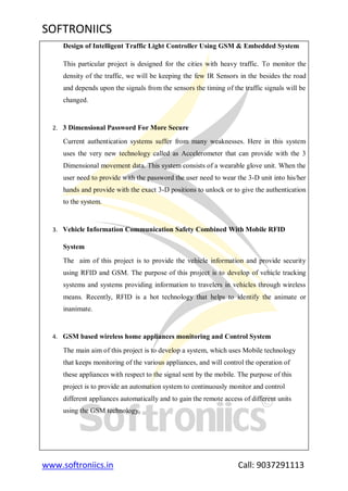 SOFTRONIICS
www.softroniics.in Call: 9037291113
Design of Intelligent Traffic Light Controller Using GSM & Embedded System
This particular project is designed for the cities with heavy traffic. To monitor the
density of the traffic, we will be keeping the few IR Sensors in the besides the road
and depends upon the signals from the sensors the timing of the traffic signals will be
changed.
2. 3 Dimensional Password For More Secure
Current authentication systems suffer from many weaknesses. Here in this system
uses the very new technology called as Accelerometer that can provide with the 3
Dimensional movement data. This system consists of a wearable glove unit. When the
user need to provide with the password the user need to wear the 3-D unit into his/her
hands and provide with the exact 3-D positions to unlock or to give the authentication
to the system.
3. Vehicle Information Communication Safety Combined With Mobile RFID
System
The aim of this project is to provide the vehicle information and provide security
using RFID and GSM. The purpose of this project is to develop of vehicle tracking
systems and systems providing information to travelers in vehicles through wireless
means. Recently, RFID is a hot technology that helps to identify the animate or
inanimate.
4. GSM based wireless home appliances monitoring and Control System
The main aim of this project is to develop a system, which uses Mobile technology
that keeps monitoring of the various appliances, and will control the operation of
these appliances with respect to the signal sent by the mobile. The purpose of this
project is to provide an automation system to continuously monitor and control
different appliances automatically and to gain the remote access of different units
using the GSM technology.
 