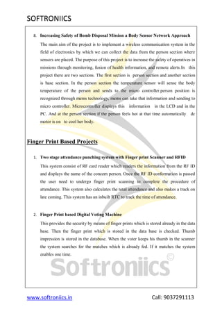 SOFTRONIICS
www.softroniics.in Call: 9037291113
8. Increasing Safety of Bomb Disposal Mission a Body Sensor Network Approach
The main aim of the project is to implement a wireless communication system in the
field of electronics by which we can collect the data from the person section where
sensors are placed. The purpose of this project is to increase the safety of operatives in
missions through monitoring, fusion of health information, and remote alerts.In this
project there are two sections. The first section is person section and another section
is base section. In the person section the temperature sensor will sense the body
temperature of the person and sends to the micro controller.person position is
recognized through mems technology, mems can take that information and sending to
micro controller. Microcontroller displays this information in the LCD and in the
PC. And at the person section if the person feels hot at that time automatically dc
motor is on to cool her body.
Finger Print Based Projects
1. Two stage attendance punching system with Finger print Scanner and RFID
This system consist of RF card reader which readers the information from the RF ID
and displays the name of the concern person. Once the RF ID conformation is passed
the user need to undergo finger print scanning to complete the procedure of
attendance. This system also calculates the total attendance and also makes a track on
late coming. This system has an inbuilt RTC to track the time of attendance.
2. Finger Print based Digital Voting Machine
This provides the security by means of finger prints which is stored already in the data
base. Then the finger print which is stored in the data base is checked. Thumb
impression is stored in the database. When the voter keeps his thumb in the scanner
the system searches for the matches which is already fed. If it matches the system
enables one time.
 
