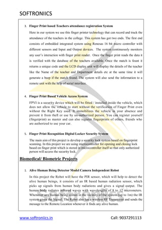 SOFTRONIICS
www.softroniics.in Call: 9037291113
3. Finger Print based Teachers attendance registration System
Here in our system we use this finger printer technology that can record and track the
attendance of the teachers in the college. This system has got two ends. The first end
consists of embedded integrated system using Renesas 16 bit micro controller with
different sensors and Input and Output devices. The system continuously monitors
any user‟s interaction with finger print reader. Once the finger print reads the data it
is verified with the database of the teachers available. Once the match is fount it
returns a unique code and the LCD display unit will display the details of the teacher
like the Name of the teacher and Department details etc at the same time it will
generate a beep if the match found. The system will also send the information to a
remote unit with the help of serial interface.
4. Finger Print Based Vehicle Access System
FPVI is a security device which will be fitted / installed inside the vehicle, which
does not allow the vehicle to start without the verification of Finger Print even
without the Right Key used. It immobilizes the vehicle in your absence and
prevent it from theft or use by un-authorized person. You can register yourself
(fingerprint) as master and can also register fingerprints of others, friends who
are authorized to use your car.
5. Finger Print Recognition Digital Locker Security System
The main aim of this project is develop a security lock system based on fingerprint
scanning. In this project we are using microcontroller for opening and closing lock
based on finger print which is stored in microcontroller itself so that only authorized
person will access the security lock.
Biomedical/ Biometric Projects
1. Alive Human Being Detector Model Camera Independent Robot
In this project the Robot will have the PIR sensor, which will help to detect the
alive human beings, it consists of an IR based human radiation sensor, which
picks up signals from human body radiations and gives a signal output. The
human body radiates infrared waves with wavelengths of 8 to 12 micrometers.
Whenever any human being comes in the vicinity of the system (up to 1m) the IR
system gives the Signal. The Robot also has a wireless RF Transmitter and sends the
message to the Remote Location whenever it finds any alive human.
 