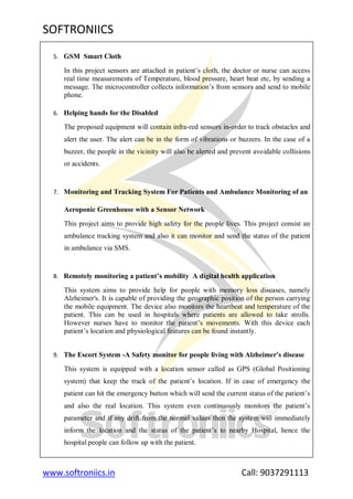 SOFTRONIICS
www.softroniics.in Call: 9037291113
5. GSM Smart Cloth
In this project sensors are attached in patient‟s cloth, the doctor or nurse can access
real time measurements of Temperature, blood pressure, heart beat etc, by sending a
message. The microcontroller collects information‟s from sensors and send to mobile
phone.
6. Helping hands for the Disabled
The proposed equipment will contain infra-red sensors in-order to track obstacles and
alert the user. The alert can be in the form of vibrations or buzzers. In the case of a
buzzer, the people in the vicinity will also be alerted and prevent avoidable collisions
or accidents.
7. Monitoring and Tracking System For Patients and Ambulance Monitoring of an
Aeroponic Greenhouse with a Sensor Network
This project aims to provide high safety for the people lives. This project consist an
ambulance tracking system and also it can monitor and send the status of the patient
in ambulance via SMS.
8. Remotely monitoring a patient’s mobility A digital health application
This system aims to provide help for people with memory loss diseases, namely
Alzheimer's. It is capable of providing the geographic position of the person carrying
the mobile equipment. The device also monitors the heartbeat and temperature of the
patient. This can be used in hospitals where patients are allowed to take strolls.
However nurses have to monitor the patient‟s movements. With this device each
patient‟s location and physiological features can be found instantly.
9. The Escort System -A Safety monitor for people living with Alzheimer's disease
This system is equipped with a location sensor called as GPS (Global Positioning
system) that keep the track of the patient‟s location. If in case of emergency the
patient can hit the emergency button which will send the current status of the patient‟s
and also the real location. This system even continuously monitors the patient‟s
parameter and if any drift from the normal values then the system will immediately
inform the location and the status of the patient‟s to nearby Hospital, hence the
hospital people can follow up with the patient.
 
