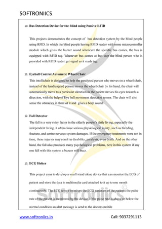 SOFTRONIICS
www.softroniics.in Call: 9037291113
10. Bus Detection Device for the Blind using Passive RFID
This projects demonstrates the concept of bus detection system by the blind people
using RFID. In which the blind people having RFID reader with some microcontroller
module which gives the buzzer sound whenever the specific bus comes, the bus is
equipped with RFID tag. Whenever bus comes at bus stop the blind person who is
provided with RFID reader get signal as it reads tag.
11. Eyeball Control Automatic Wheel Chair
This intellichair is designed to help the paralysed person who moves on a wheel chair,
instead of the handicapped person moves the wheel chair by his hand, the chair will
automatically move to a particular direction as the patient moves his eyes towards a
direction, with the help of Eye ball movement detection sensor. The chair will also
sense the obstacles in front of it and gives a beep sound.
12. Fall Detector
The fall is a very risky factor in the elderly people‟s daily living, especially the
independent living, it often cause serious physiological injury, such as bleeding,
fracture, and centre nervous system damages. If the emergency treatments were not in
time, these injuries may result in disability, paralysis, even death. And on the other
hand, the fall also produces many psychological problems, here in this system if any
one fall with this system a buzzer will buzz.
13. ECG Holter
This project aims to develop a small stand alone device that can monitor the ECG of
patient and store the data in multimedia card attached to it up to one month
continuously. The ECG sensor monitors the ECG variation of the patients the pulse
rate of the patient is monitored by the device. If the pulse rate is above or below the
normal condition an alert message is send to the doctors mobile
 