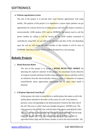 SOFTRONIICS
www.softroniics.in Call: 9037291113
14. Patients appointment system
The aim of the project is to provide their exact Patients appointment with using
mobile. The purpose of this project is to implement a system where patients can get
appointment for concern doctor by avoiding queues and rush.The project constitute a
microcontroller, GSM modem, RTC and an EEPROM, the patient need to call the
doctor number by calling it will be receive by the GSM modem connected to
controller,by using RTC we can able to get the time and date of the call depending
upon the call we will assign the token number to that number it will be store in
EEPROM. And token number will be send to the patient by a text message.
Robotic Projects
1. Bomb Detection Robot
The aim of this project is to design a BOMB DETECTION ROBOT for
detecting the explosive material. In this project we concentrate on the detection
of weapons (metals) and hence bombs using appropriate sensors and there will be
an indication from the microcontroller whenever there is a detection of weapons
(metal)/Bomb, hence approximate precautions can be taken when bomb is
detected.
2. Cell phone Operated Land Rover
In this project, the robot is controlled by a mobile phone that makes a call to the
mobile phone attached to the robot. In the course of a call, if any button is
pressed, a tone corresponding to the button pressed is heard at the other end of
the call. This tone is called „dual-tone multiple-frequency‟ (DTMF) tone. The
robot perceives this DTMF tone with the help of the phone stacked in the robot.
The received tone is processed by the ATmega16 microcontroller with the help
of DTMF decoder MT8870. The decoder decodes the DTMF tone into its
equivalent binary digit and this binary number is sent to the microcontroller. The
 