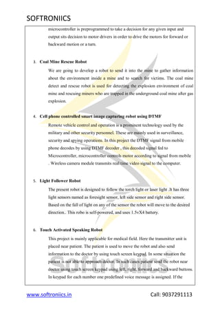 SOFTRONIICS
www.softroniics.in Call: 9037291113
microcontroller is preprogrammed to take a decision for any given input and
output sits decision to motor drivers in order to drive the motors for forward or
backward motion or a turn.
3. Coal Mine Rescue Robot
We are going to develop a robot to send it into the mine to gather information
about the environment inside a mine and to search for victims. The coal mine
detect and rescue robot is used for detecting the explosion environment of coal
mine and rescuing miners who are trapped in the underground coal mine after gas
explosion.
4. Cell phone controlled smart image capturing robot using DTMF
Remote vehicle control and operation is a prominent technology used by the
military and other security personnel. These are mainly used in surveillance,
security and spying operations. In this project the DTMF signal from mobile
phone decodes by using DTMF decoder , this decoded signal fed to
Microcontroller, microcontroller controls motor according to signal from mobile
. Wireless camera module transmits real time video signal to the computer.
5. Light Follower Robot
The present robot is designed to follow the torch light or laser light .It has three
light sensors named as foresight sensor, left side sensor and right side sensor.
Based on the fall of light on any of the sensor the robot will move to the desired
direction.. This robo is self-powered, and uses 1.5vX4 battery.
6. Touch Activated Speaking Robot
This project is mainly applicable for medical field. Here the transmitter unit is
placed near patient. The patient is used to move the robot and also send
information to the doctor by using touch screen keypad. In some situation the
patient is not able to approach doctor. In such cases patient send the robot near
doctor using touch screen keypad using left, right, forward and backward buttons.
In keypad for each number one predefined voice message is assigned. If the
 