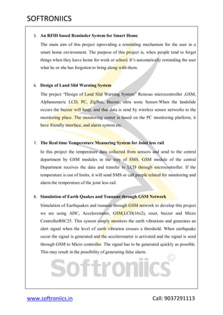 SOFTRONIICS
www.softroniics.in Call: 9037291113
5. An RFID based Reminder System for Smart Home
The main aim of this project isproviding a reminding mechanism for the user in a
smart home environment. The purpose of this project is, when people tend to forget
things when they leave home for work or school. It‟s automatically reminding the user
what he or she has forgotten to bring along with them.
6. Design of Land Slid Warning System
The project “Design of Land Slid Warning System” Renesas microcontroller ,GSM,
Alphanumeric LCD, PC, ZigBee, Buzzer, ultra sonic Sensor.When the landslide
occurs the buzzer will beep, and that data is send by wireless sensor networks to the
monitoring place. The monitoring center is based on the PC monitoring platform, it
have friendly interface, and alarm system etc.
7. The Real time Temperature Measuring System for Joint less rail
In this project the temperature data collected from sensors and send to the central
department by GSM modules in the way of SMS. GSM module of the central
Department receives the data and transfer to LCD through microcontroller. If the
temperature is out of limits, it will send SMS or call people related for monitoring and
alarm the temperature of the joint less rail.
8. Simulation of Earth Quakes and Tsunami through GSM Network
Simulation of Earthquakes and tsunami through GSM network to develop this project
we are using ADC, Accelerometer, GSM,LCD(16x2), reset, buzzer and Micro
ControllerR8C25. This system simply monitors the earth vibrations and generates an
alert signal when the level of earth vibration crosses a threshold. When earthquake
occur the signal is generated and the accelerometer is activated and the signal is send
through GSM to Micro controller. The signal has to be generated quickly as possible.
This may result in the possibility of generating false alarm.
 