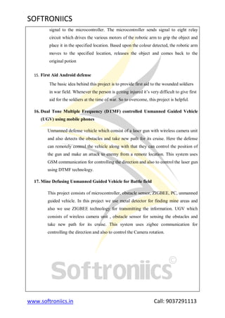 SOFTRONIICS
www.softroniics.in Call: 9037291113
signal to the microcontroller. The microcontroller sends signal to eight relay
circuit which drives the various motors of the robotic arm to grip the object and
place it in the specified location. Based upon the colour detected, the robotic arm
moves to the specified location, releases the object and comes back to the
original potion
15. First Aid Android defense
The basic idea behind this project is to provide first aid to the wounded soldiers
in war field. Whenever the person is getting injured it‟s very difficult to give first
aid for the soldiers at the time of war. So to overcome, this project is helpful.
16. Dual Tone Multiple Frequency (DTMF) controlled Unmanned Guided Vehicle
(UGV) using mobile phones
Unmanned defense vehicle which consist of a laser gun with wireless camera unit
and also detects the obstacles and take new path for its cruise. Here the defense
can remotely control the vehicle along with that they can control the position of
the gun and make an attack to enemy from a remote location. This system uses
GSM communication for controlling the direction and also to control the laser gun
using DTMF technology.
17. Mine Defusing Unmanned Guided Vehicle for Battle field
This project consists of microcontroller, obstacle sensor, ZIGBEE, PC, unmanned
guided vehicle. In this project we use metal detector for finding mine areas and
also we use ZIGBEE technology for transmitting the information. UGV which
consists of wireless camera unit , obstacle sensor for sensing the obstacles and
take new path for its cruise. This system uses zigbee communication for
controlling the direction and also to control the Camera rotation.
 