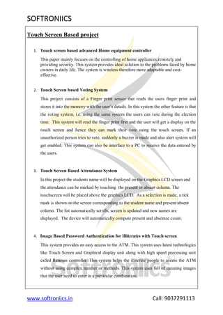 SOFTRONIICS
www.softroniics.in Call: 9037291113
Touch Screen Based project
1. Touch screen based advanced Home equipment controller
This paper mainly focuses on the controlling of home appliances remotely and
providing security. This system provides ideal solution to the problems faced by home
owners in daily life. The system is wireless therefore more adaptable and cost-
effective.
2. Touch Screen based Voting System
This project consists of a Finger print sensor that reads the users finger print and
stores it into the memory with the user‟s details. In this system the other feature is that
the voting system, i.e. using the same system the users can vote during the election
time. This system will read the finger print first and the user will get a display on the
touch screen and hence they can mark their vote using the touch screen. If an
unauthorized person tries to vote, suddenly a buzzer is made and also alert system will
get enabled. This system can also be interface to a PC to receive the data entered by
the users.
3. Touch Screen Based Attendance System
In this project the students name will be displayed on the Graphics LCD screen and
the attendance can be marked by touching the present or absent column. The
touchscreen will be placed above the graphics LCD. As a selection is made, a tick
mark is shown on the screen corresponding to the student name and present/absent
column. The list automatically scrolls, screen is updated and new names are
displayed. The device will automatically compute present and absentee count.
4. Image Based Password Authentication for Illiterates with Touch screen
This system provides an easy access to the ATM. This system uses latest technologies
like Touch Screen and Graphical display unit along with high speed processing unit
called Renesas controller. This system helps the illiterate people to access the ATM
without using complex number or methods. This system uses full of meaning images
that the user need to enter in a particular combination.
 