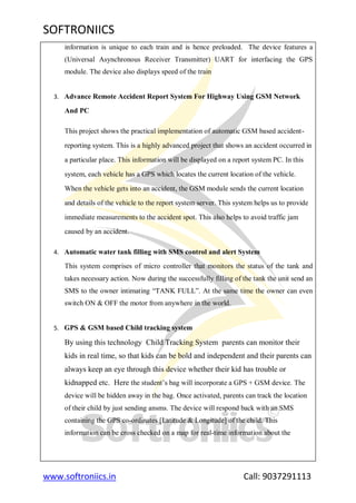 SOFTRONIICS
www.softroniics.in Call: 9037291113
information is unique to each train and is hence preloaded. The device features a
(Universal Asynchronous Receiver Transmitter) UART for interfacing the GPS
module. The device also displays speed of the train
3. Advance Remote Accident Report System For Highway Using GSM Network
And PC
This project shows the practical implementation of automatic GSM based accident-
reporting system. This is a highly advanced project that shows an accident occurred in
a particular place. This information will be displayed on a report system PC. In this
system, each vehicle has a GPS which locates the current location of the vehicle.
When the vehicle gets into an accident, the GSM module sends the current location
and details of the vehicle to the report system server. This system helps us to provide
immediate measurements to the accident spot. This also helps to avoid traffic jam
caused by an accident.
4. Automatic water tank filling with SMS control and alert System
This system comprises of micro controller that monitors the status of the tank and
takes necessary action. Now during the successfully filling of the tank the unit send an
SMS to the owner intimating “TANK FULL”. At the same time the owner can even
switch ON & OFF the motor from anywhere in the world.
5. GPS & GSM based Child tracking system
By using this technology Child Tracking System parents can monitor their
kids in real time, so that kids can be bold and independent and their parents can
always keep an eye through this device whether their kid has trouble or
kidnapped etc. Here the student‟s bag will incorporate a GPS + GSM device. The
device will be hidden away in the bag. Once activated, parents can track the location
of their child by just sending ansms. The device will respond back with an SMS
containing the GPS co-ordinates [Latitude & Longitude] of the child. This
information can be cross checked on a map for real-time information about the
 