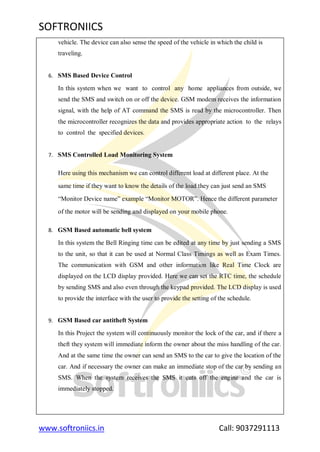 SOFTRONIICS
www.softroniics.in Call: 9037291113
vehicle. The device can also sense the speed of the vehicle in which the child is
traveling.
6. SMS Based Device Control
In this system when we want to control any home appliances from outside, we
send the SMS and switch on or off the device. GSM modem receives the information
signal, with the help of AT command the SMS is read by the microcontroller. Then
the microcontroller recognizes the data and provides appropriate action to the relays
to control the specified devices.
7. SMS Controlled Load Monitoring System
Here using this mechanism we can control different load at different place. At the
same time if they want to know the details of the load they can just send an SMS
“Monitor Device name” example “Monitor MOTOR”. Hence the different parameter
of the motor will be sending and displayed on your mobile phone.
8. GSM Based automatic bell system
In this system the Bell Ringing time can be edited at any time by just sending a SMS
to the unit, so that it can be used at Normal Class Timings as well as Exam Times.
The communication with GSM and other information like Real Time Clock are
displayed on the LCD display provided. Here we can set the RTC time, the schedule
by sending SMS and also even through the keypad provided. The LCD display is used
to provide the interface with the user to provide the setting of the schedule.
9. GSM Based car antitheft System
In this Project the system will continuously monitor the lock of the car, and if there a
theft they system will immediate inform the owner about the miss handling of the car.
And at the same time the owner can send an SMS to the car to give the location of the
car. And if necessary the owner can make an immediate stop of the car by sending an
SMS. When the system receives the SMS it cuts off the engine and the car is
immediately stopped.
 