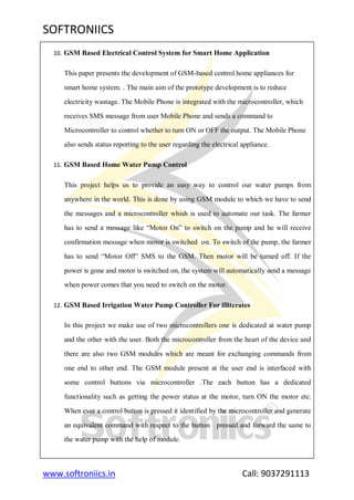 SOFTRONIICS
www.softroniics.in Call: 9037291113
10. GSM Based Electrical Control System for Smart Home Application
This paper presents the development of GSM-based control home appliances for
smart home system. . The main aim of the prototype development is to reduce
electricity wastage. The Mobile Phone is integrated with the microcontroller, which
receives SMS message from user Mobile Phone and sends a command to
Microcontroller to control whether to turn ON or OFF the output. The Mobile Phone
also sends status reporting to the user regarding the electrical appliance.
11. GSM Based Home Water Pump Control
This project helps us to provide an easy way to control our water pumps from
anywhere in the world. This is done by using GSM module to which we have to send
the messages and a microcontroller whish is used to automate our task. The farmer
has to send a message like “Motor On” to switch on the pump and he will receive
confirmation message when motor is switched on. To switch of the pump, the farmer
has to send “Motor Off” SMS to the GSM. Then motor will be turned off. If the
power is gone and motor is switched on, the system will automatically send a message
when power comes that you need to switch on the motor.
12. GSM Based Irrigation Water Pump Controller For illiterates
In this project we make use of two microcontrollers one is dedicated at water pump
and the other with the user. Both the microcontroller from the heart of the device and
there are also two GSM modules which are meant for exchanging commands from
one end to other end. The GSM module present at the user end is interfaced with
some control buttons via microcontroller .The each button has a dedicated
functionality such as getting the power status at the motor, turn ON the motor etc.
When ever a control button is pressed it identified by the microcontroller and generate
an equivalent command with respect to the button pressed and forward the same to
the water pump with the help of module.
 