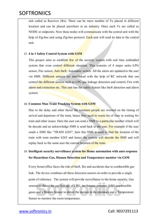 SOFTRONIICS
www.softroniics.in Call: 9037291113
unit called as Receiver (Rx). There can be more number of Tx placed in different
location and can be placed anywhere in an industry. Once each Tx are called as
NODE or endpoints. Now these nodes will communicate with the central unit with the
help of Zig-bee unit using Zig-bee protocol. Each unit will send its data to the central
unit.
17. 4 in 1 Safety Control System with GSM
This project aims to establish few of the security system with real time embedded
system that even control different situation. This consists of 4 major units:-LPG
sensor, Fire sensor, Anti theft, Automatic switch. All the alerts are updated to the user
via SMS. Different sensors are interlinked with the help of RC network that can
control the different section such as LPG gas leakage detection and control, Fire with
alarm and extinction etc. This unit has the safety feature like theft detection and alarm
system.
18. Common Man Train Tracking System with GSM
Due to the delay and other factor the common people are worried on the timing of
arrival and departure of the train, hence they need to waste lot of time in waiting for
train and other issues. Here the user can send a SMS to a particular number which will
be decode and an acknowledge SMS is send back to the user. For example if the user
sends a SMS like “TRAIN 6265”, here this SMS is used to find the location of the
train with train number 6265 and hence the system will decode the SMS and will
replay back to the same user the current location of the train.
19. Intelligent security surveillance system for Home automation with auto response
for Hazardous Gas, Human Detection and Temperature monitor via GSM
Every home/office faces the risk of theft, fire and accidents due to combustible gas
leak. The device combines all these detection sensors in-order to provide a single
point of reference. The system will provide surveillance to the home security, Gas
sensors to detect the gas leakage of LPG, iso-butane, propane, LNG combustible
gases and a Motion Sensor to detect the motion in the premises and a Temperature
Sensor to monitor the room temperature.
 