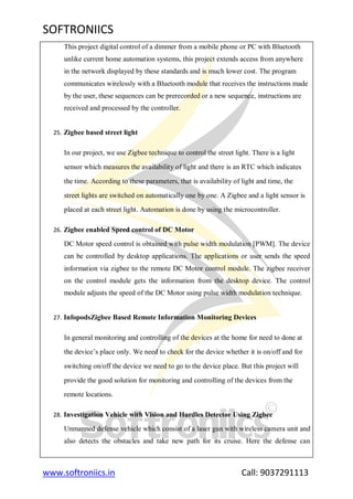 SOFTRONIICS
www.softroniics.in Call: 9037291113
This project digital control of a dimmer from a mobile phone or PC with Bluetooth
unlike current home automation systems, this project extends access from anywhere
in the network displayed by these standards and is much lower cost. The program
communicates wirelessly with a Bluetooth module that receives the instructions made
by the user, these sequences can be prerecorded or a new sequence, instructions are
received and processed by the controller.
25. Zigbee based street light
In our project, we use Zigbee technique to control the street light. There is a light
sensor which measures the availability of light and there is an RTC which indicates
the time. According to these parameters, that is availability of light and time, the
street lights are switched on automatically one by one. A Zigbee and a light sensor is
placed at each street light. Automation is done by using the microcontroller.
26. Zigbee enabled Speed control of DC Motor
DC Motor speed control is obtained with pulse width modulation [PWM]. The device
can be controlled by desktop applications. The applications or user sends the speed
information via zigbee to the remote DC Motor control module. The zigbee receiver
on the control module gets the information from the desktop device. The control
module adjusts the speed of the DC Motor using pulse width modulation technique.
27. InfopodsZigbee Based Remote Information Monitoring Devices
In general monitoring and controlling of the devices at the home for need to done at
the device‟s place only. We need to check for the device whether it is on/off and for
switching on/off the device we need to go to the device place. But this project will
provide the good solution for monitoring and controlling of the devices from the
remote locations.
28. Investigation Vehicle with Vision and Hurdles Detector Using Zigbee
Unmanned defense vehicle which consist of a laser gun with wireless camera unit and
also detects the obstacles and take new path for its cruise. Here the defense can
 