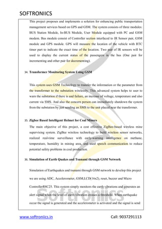 SOFTRONIICS
www.softroniics.in Call: 9037291113
This project proposes and implements a solution for enhancing public transportation
management services based on GPS and GSM. The system consists of three modules:
BUS Station Module, In-BUS Module, User Module equipped with PC and GSM
modem. Bus module consist of Controller section interfaced to IR Sensor pair, GSM
module and GPS module. GPS will measure the location of the vehicle with RTC
timer part to indicate the exact time of the location. Two pair of IR sensors will be
used to display the current status of the passengers in the bus (One pair for
incrementing and other pair for decrementing).
34. Transformer Monitoring System Using GSM
This system uses GSM Technology to transfer the information or the parameter from
the transformer to the substation wirelessly. This advanced system helps to user to
warn the substation if there is and failure, an increase of voltage, temperature and also
current via SMS. And also the concern person can immediately shutdown the system
from the substation by just sending an SMS to the unit placed near the transformer.
35. Zigbee Based Intelligent Helmet for Coal Miners
The main objective of this project, a cost effective ZigBee-based wireless mine
supervising system. ZigBee wireless technology to build wireless sensor networks,
realized real-time surveillance with early-warning intelligence on methane,
temperature, humidity in mining area, and used speech communication to reduce
potential safety problems in coal production.
36. Simulation of Earth Quakes and Tsunami through GSM Network
Simulation of Earthquakes and tsunami through GSM network to develop this project
we are using ADC, Accelerometer, GSM,LCD(16x2), reset, buzzer and Micro
ControllerR8C25. This system simply monitors the earth vibrations and generates an
alert signal when the level of earth vibration crosses a threshold. When earthquake
occur the signal is generated and the accelerometer is activated and the signal is send
 