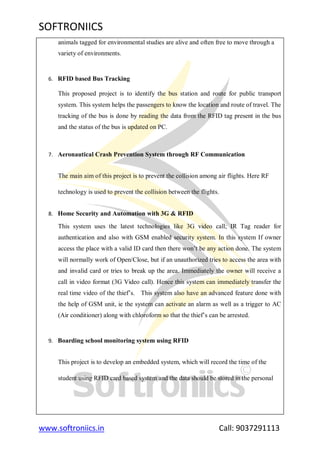 SOFTRONIICS
www.softroniics.in Call: 9037291113
animals tagged for environmental studies are alive and often free to move through a
variety of environments.
6. RFID based Bus Tracking
This proposed project is to identify the bus station and route for public transport
system. This system helps the passengers to know the location and route of travel. The
tracking of the bus is done by reading the data from the RFID tag present in the bus
and the status of the bus is updated on PC.
7. Aeronautical Crash Prevention System through RF Communication
The main aim of this project is to prevent the collision among air flights. Here RF
technology is used to prevent the collision between the flights.
8. Home Security and Automation with 3G & RFID
This system uses the latest technologies like 3G video call; IR Tag reader for
authentication and also with GSM enabled security system. In this system If owner
access the place with a valid ID card then there won‟t be any action done. The system
will normally work of Open/Close, but if an unauthorized tries to access the area with
and invalid card or tries to break up the area. Immediately the owner will receive a
call in video format (3G Video call). Hence this system can immediately transfer the
real time video of the thief‟s. This system also have an advanced feature done with
the help of GSM unit, ie the system can activate an alarm as well as a trigger to AC
(Air conditioner) along with chloroform so that the thief‟s can be arrested.
9. Boarding school monitoring system using RFID
This project is to develop an embedded system, which will record the time of the
student using RFID card based system and the data should be stored in the personal
 