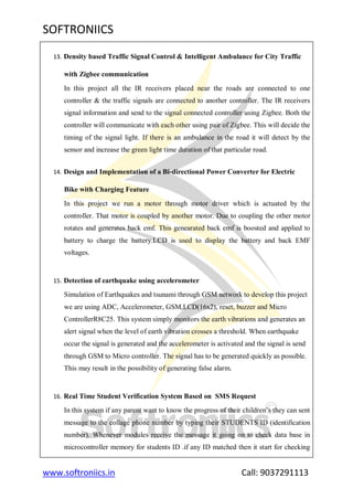SOFTRONIICS
www.softroniics.in Call: 9037291113
13. Density based Traffic Signal Control & Intelligent Ambulance for City Traffic
with Zigbee communication
In this project all the IR receivers placed near the roads are connected to one
controller & the traffic signals are connected to another controller. The IR receivers
signal information and send to the signal connected controller using Zigbee. Both the
controller will communicate with each other using pair of Zigbee. This will decide the
timing of the signal light. If there is an ambulance in the road it will detect by the
sensor and increase the green light time duration of that particular road.
14. Design and Implementation of a Bi-directional Power Converter for Electric
Bike with Charging Feature
In this project we run a motor through motor driver which is actuated by the
controller. That motor is coupled by another motor. Due to coupling the other motor
rotates and generates back emf. This genearated back emf is boosted and applied to
battery to charge the battery.LCD is used to display the battery and back EMF
voltages.
15. Detection of earthquake using accelerometer
Simulation of Earthquakes and tsunami through GSM network to develop this project
we are using ADC, Accelerometer, GSM,LCD(16x2), reset, buzzer and Micro
ControllerR8C25. This system simply monitors the earth vibrations and generates an
alert signal when the level of earth vibration crosses a threshold. When earthquake
occur the signal is generated and the accelerometer is activated and the signal is send
through GSM to Micro controller. The signal has to be generated quickly as possible.
This may result in the possibility of generating false alarm.
16. Real Time Student Verification System Based on SMS Request
In this system if any parent want to know the progress of their children‟s they can sent
message to the collage phone number by typing their STUDENTS ID (identification
number). Whenever modules receive the message it going on to check data base in
microcontroller memory for students ID .if any ID matched then it start for checking
 