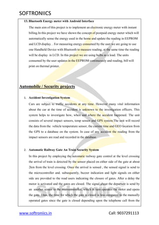 SOFTRONIICS
www.softroniics.in Call: 9037291113
13. Bluetooth Energy meter with Android Interface
The main aim of this project is to implement an electronic energy meter with instant
billing.In this project we have shown the concept of postpaid energy meter which will
automatically sense the energy used in the home and update the reading in EEPROM
and LCD display. . For measuring energy consumed by the user we are going to use
one Handheld Device with Bluetooth to measure reading, at the same time the reading
will be display in LCD. In this project we are using bulbs as a load. The units
consumed by the user updates in the EEPROM continuously and reading, bill will
print on thermal printer.
Automobile / Security projects
1. Accident Investigation System
Cars are subject to traffic accidents at any time. However many vital information
about the car at the time of accident is unknown to the investigation officers. This
system helps to investigate how, when and where the accident happened. The unit
consists of several impact sensors, temp sensor and GPS system.The unit will record
the data from the vehicle temperature sensor, the current time and GEO location from
the GPS to a database on the system. In case of any accident the reading from the
impact sensors are read and recorded in the database.
2. Automatic Railway Gate An Train Security System
In this project by employing the automatic railway gate control at the level crossing
the arrival of train is detected by the sensor placed on either side of the gate at about
2km from the level crossing. Once the arrival is sensed , the sensed signal is send to
the microcontroller and. subsequently, buzzer indication and light signals on either
side are provided to the road users indicating the closure of gates. After a delay the
motor is activated and the gates are closed. The signal about the departure is send by
an another sensor to the microcontroller, which in turn operates the motor and opens
the gate. Thus, the time for which the gate is closed is less compared to the manually
operated gates since the gate is closed depending upon the telephone call from the
 