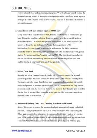 SOFTRONIICS
www.softroniics.in Call: 9037291113
system gets unlocked and seven segment displays „P‟ with a buzzer sound. In case the
password entered by user is wrong then our system remains closed and seven segment
displays „F‟ with a buzzer sound at low volume. You can at most make 5 attempts to
unlock the system.
12. Gas detector with auto window open and SMS alert
Every home/office faces the risk of theft, fire and accidents due to combustible gas
leak. The device combines all these detection sensors in-order to provide a single
point of reference. The system will provide surveillance to the home security, Gas
sensors to detect the gas leakage of LPG, iso-butane, propane, LNG
combustible.Once the device is activated it will monitor the above mentioned
parameter and will inform the preprogrammed users (this can be house owner, police
station, fire station, neighbor‟s mobile etc) via SMS. The significant feature here is
that the device can automatically open the window and let the gas leak out. This
enables people to enter safely and rectify the gas leak.
13. Digital Code Lock
Security is a prime concern in our day-today life. Everyone wants to be as much
secure as possible. An access control for doors forms a vital link in a security chain.
The microcontroller based Door locker is an access control system that allows only
authorized persons to access a restricted area. Here in this system when they entered
password equals with the password stored in the memory then the relay gets on and so
that the door is opened. If we entered a wrong password for more than three times
then the Alarm is switched on.
14. Automated Railway Gate Level Crossing Scrutinize and Control
Aim of this project is control the unmanned rail gate automatically using embedded
platform. These project sensors are fixed at some distance on both side of the gate.
When train cross the fore side sensor it gives signal to the gate receiver to close the
gate. In the receiver side the buzzer is activated to clear the gate area for drivers about
5 seconds. When train crosses down side sensors it gives signal to open the gate.
 