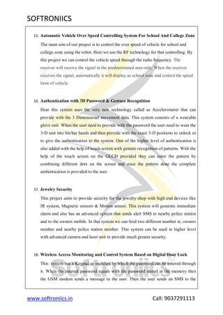 SOFTRONIICS
www.softroniics.in Call: 9037291113
15. Automatic Vehicle Over Speed Controlling System For School And College Zone
The main aim of our project is to control the over speed of vehicle for school and
college zone using the robot. Here we use the RF technology for that controlling. By
this project we can control the vehicle speed through the radio frequency. The
receiver will receive the signal in the predetermined area only. When the receiver
receives the signal, automatically it will display as school zone and control the speed
limit of vehicle.
16. Authentication with 3D Password & Gesture Recognition
Hear this system uses the very new technology called as Accelerometer that can
provide with the 3 Dimensional movement data. This system consists of a wearable
glove unit. When the user need to provide with the password the user need to wear the
3-D unit into his/her hands and then provide with the exact 3-D positions to unlock or
to give the authentication to the system. One of the higher level of authentication is
also added with the help of touch screen with gesture recognition of patterns. With the
help of the touch screen on the GLCD provided they can enter the pattern by
combining different dots on the screen and once the pattern done the complete
authentication is provided to the user.
17. Jewelry Security
This project aims to provide security for the jewelry shop with high end devices like
IR system, Magnetic sensors & Motion sensor. This system will generate immediate
alarm and also has an advanced system that sends alert SMS to nearby police station
and to the owners mobile. In this system we can feed two different number ie, owners
number and nearby police station number. This system can be used in higher level
with advanced camera and laser unit to provide much greater security.
18. Wireless Access Monitoring and Control System Based on Digital Door Lock
This system has a Keypad or switches by which the password can be entered through
it. When the entered password equals with the password stored in the memory then
the GSM modem sends a message to the user. Then the user sends an SMS to the
 