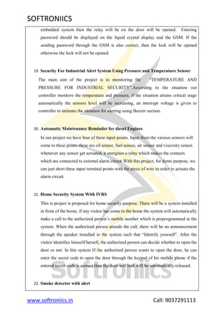 SOFTRONIICS
www.softroniics.in Call: 9037291113
embedded system then the relay will be on the door will be opened. Entering
password should be displayed on the liquid crystal display and the GSM. If the
sending password through the GSM is also correct, then the lock will be opened
otherwise the lock will not be opened.
19. Security For Industrial Alert System Using Pressure and Temperature Sensor
The main aim of the project is to monitoring the “TEMPERATURE AND
PRESSURE FOR INDUSTRIAL SECURITY”.According to the situation our
controller monitors the temperature and pressure, if the situation attains critical stage
automatically the sensors level will be increasing, an interrupt voltage is given to
controller to intimate the situation for alerting using Buzzer section.
20. Automatic Maintenance Reminder for diesel Engines
In our project we have four of these input points. Input from the various sensors will
come to these points these are oil sensor, fuel sensor, air sensor and viscosity sensor.
whenever any sensor get actuated, it energizes a relay which makes the contacts
which are connected to external alarm circuit With this project, for demo purpose, we
can just short these input terminal points with the piece of wire in order to actuate the
alarm circuit.
21. Home Security System With IVRS
This is project is proposed for home security purpose. There will be a system installed
in front of the home, if any visitor has come to the home the system will automatically
make a call to the authorized person‟s mobile number which is preprogrammed in the
system. When the authorized person attends the call, there will be an announcement
through the speaker installed in the system such that “Identify yourself”. After the
visitor identifies himself/herself, the authorized person can decide whether to open the
door or not. In this system If the authorized person wants to open the door, he can
enter the secret code to open the door through the keypad of his mobile phone if the
entered secret code is correct then the door will lock will be automatically released.
22. Smoke detector with alert
 