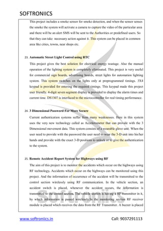 SOFTRONIICS
www.softroniics.in Call: 9037291113
This project includes a smoke sensor for smoke detection, and when the sensor senses
the smoke the system will activate a camera to capture the video of the particular area
and there will be an alert SMS will be sent to the Authorities or predefined users. So
that they can take necessary action against it. This system can be placed in common
area like cities, towns, near shops etc.
23. Automatic Street Light Control using RTC
This project gives the best solution for electrical energy wastage. Also the manual
operation of the lighting system is completely eliminated. This project is very useful
for commercial sign boards, advertising boards, street lights for automation lighting
system. This system switches on the lights only at preprogrammed timings. 3X4
keypad is provided for entering the required timings. This keypad made this project
user friendly. 4-digit seven segment display is provided to display the alarm times and
current time. DS1307 is interfaced to the microcontroller for real timing performance.
24. 3 Dimensional Password For More Secure
Current authentication systems suffer from many weaknesses. Here in this system
uses the very new technology called as Accelerometer that can provide with the 3
Dimensional movement data. This system consists of a wearable glove unit. When the
user need to provide with the password the user need to wear the 3-D unit into his/her
hands and provide with the exact 3-D positions to unlock or to give the authentication
to the system.
25. Remote Accident Report System for Highways using RF
The aim of this project is to monitor the accidents which occur on the highways using
RF technology. Accidents which occur on the highways can be monitored using this
project. And the information of occurrence of the accident will be transmitted to the
control section wirelessly using RF communication. In the vehicle section, an
accident switch is placed, whenever the accident occurs, the information is
transmitted to the control section. The vehicle section is having a RF transmitter in it,
by which information is passed wirelessly.In the monitoring section RF receiver
module is placed which receives the data from the RF Transmitter. A buzzer is placed
 