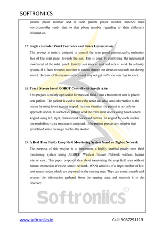 SOFTRONIICS
www.softroniics.in Call: 9037291113
parents phone number and if their parents phone number matched then
microcontroller sends data to that phone number regarding to their children‟s
information.
17. Single axis Solar Panel Controller and Power Optimization
This project is mainly designed to control the solar panel automatically, maintains
face of the solar panel towards the sun. This is done by controlling the mechanical
movement of the solar panel. Usually sun rises at east and sets at west. In ordinary
system, if it faces towards east then it cannot change the direction towards sun during
sunset. Because of this reasons solar panel may not get sufficient sun rays to work.
18. Touch Screen based ROBOT Control with Speech Alert
This project is mainly applicable for medical field. Here a transmitter unit is placed
near patient. The patient is used to move the robot and also send information to the
doctor by using touch screen keypad. In some situation the patient is not able to
approach doctor. In such cases patient send the robot near doctor using touch screen
keypad using left, right, forward and backward buttons. In keypad for each number
one predefined voice message is assigned. If the patient presses any number that
predefined voice message reaches the doctor.
19. A Real Time Paddy Crop Field Monitoring System based on Zigbee Network
The purpose of this project is to implement a highly enabled paddy crop field
monitoring system using ZIGBEE Wireless Sensor Network without human
interactions.. This paper proposed idea about monitoring the crop field area without
human interaction.Wireless sensor network (WSN) consists of a large number of low
cost sensor nodes which are deployed in the sensing area. They can sense, sample and
process the information gathered from the sensing area, and transmit it to the
observer.
 