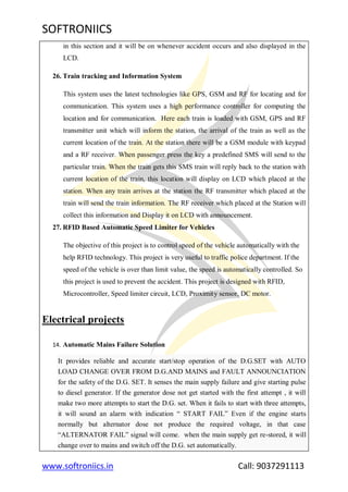 SOFTRONIICS
www.softroniics.in Call: 9037291113
in this section and it will be on whenever accident occurs and also displayed in the
LCD.
26. Train tracking and Information System
This system uses the latest technologies like GPS, GSM and RF for locating and for
communication. This system uses a high performance controller for computing the
location and for communication. Here each train is loaded with GSM, GPS and RF
transmitter unit which will inform the station, the arrival of the train as well as the
current location of the train. At the station there will be a GSM module with keypad
and a RF receiver. When passenger press the key a predefined SMS will send to the
particular train. When the train gets this SMS train will reply back to the station with
current location of the train, this location will display on LCD which placed at the
station. When any train arrives at the station the RF transmitter which placed at the
train will send the train information. The RF receiver which placed at the Station will
collect this information and Display it on LCD with announcement.
27. RFID Based Automatic Speed Limiter for Vehicles
The objective of this project is to control speed of the vehicle automatically with the
help RFID technology. This project is very useful to traffic police department. If the
speed of the vehicle is over than limit value, the speed is automatically controlled. So
this project is used to prevent the accident. This project is designed with RFID,
Microcontroller, Speed limiter circuit, LCD, Proximity sensor, DC motor.
Electrical projects
14. Automatic Mains Failure Solution
It provides reliable and accurate start/stop operation of the D.G.SET with AUTO
LOAD CHANGE OVER FROM D.G.AND MAINS and FAULT ANNOUNCIATION
for the safety of the D.G. SET. It senses the main supply failure and give starting pulse
to diesel generator. If the generator dose not get started with the first attempt , it will
make two more attempts to start the D.G. set. When it fails to start with three attempts,
it will sound an alarm with indication “ START FAIL” Even if the engine starts
normally but alternator dose not produce the required voltage, in that case
“ALTERNATOR FAIL” signal will come. when the main supply get re-stored, it will
change over to mains and switch off the D.G. set automatically.
 