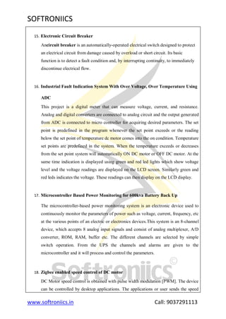 SOFTRONIICS
www.softroniics.in Call: 9037291113
15. Electronic Circuit Breaker
Ancircuit breaker is an automatically-operated electrical switch designed to protect
an electrical circuit from damage caused by overload or short circuit. Its basic
function is to detect a fault condition and, by interrupting continuity, to immediately
discontinue electrical flow.
16. Industrial Fault Indication System With Over Voltage, Over Temperature Using
ADC
This project is a digital meter that can measure voltage, current, and resistance.
Analog and digital converters are connected to analog circuit and the output generated
from ADC is connected to micro controller for acquiring desired parameters. The set
point is predefined in the program whenever the set point exceeds or the reading
below the set point of temperature dc motor comes into the on condition. Temperature
set points are predefined in the system. When the temperature exceeds or decreases
from the set point system will automatically ON DC motor or OFF DC motor. At the
same time indication is displayed using green and red led lights which show voltage
level and the voltage readings are displayed on the LCD screen. Similarly green and
red leds indicates the voltage. These readings can then display on the LCD display.
17. Microcontroller Based Power Monitoring for 600kva Battery Back Up
The microcontroller-based power monitoring system is an electronic device used to
continuously monitor the parameters of power such as voltage, current, frequency, etc
at the various points of an electric or electronics devices.This system is an 8-channel
device, which accepts 8 analog input signals and consist of analog multiplexer, A/D
converter, ROM, RAM, buffer etc. The different channels are selected by simple
switch operation. From the UPS the channels and alarms are given to the
microcontroller and it will process and control the parameters.
18. Zigbee enabled speed control of DC motor
DC Motor speed control is obtained with pulse width modulation [PWM]. The device
can be controlled by desktop applications. The applications or user sends the speed
 