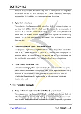 SOFTRONIICS
www.softroniics.in Call: 9037291113
characters in digital format. Made from scrap it can be used anywhere and everywhere
and the most amazing fact about this display is it‟s crystal clear display. This display
consists of just 8 bright LEDs which are rotated to show the display.
3. Digital clock with Alarm
This project is a digital clock using LCD with Alarm facility. In this project there is a
real time clock (RTC), DS1307 which uses I2C protocol for communication is
employed. It is connected with CR2032 battery and so after loading DS1307 with
current time, its internal seconds, minutes and hours registers are automatically
updated. Clock is displayed on Liquid crystal display. There are 3 switches for setting
alarm and time.
4. Microcontroller Based Digital Clock With Calendar
This project is a digital clock using LCD with date. In this project there is a real time
clock (RTC), DS1307 which uses I2C protocol for communication is employed. It is
connected with CR2032 battery and so after loading DS1307 with current time and
date it will update automatically. Clock is displayed on Seven segment display.
5. Token Number display with Voice
Main features of the project are it, not only display the called number but also speaks
out the number. In case of any security threat to the cashier, a panic foot switch can be
connected on a suitable place or many such switches can be installed , press the
switch to dial the nearest police station number to inform about the emergency
situation in the bank.
Accelerometer projects
1. Design of Dual-axis Inclinometer Based On MEMS Accelerometer
This system consists of a Graphical LCD Display with the latest technology for 3 axis
indicators called accelerometer. With the help of the accelerometer the data from the
meter is fed to microcontroller unit. This unit calculates the tilt and the displacement
 