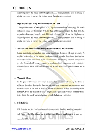 SOFTRONIICS
www.softroniics.in Call: 9037291113
according draws the image on the Graphical LCD. This system also uses an analog to
digital converter to convert the voltage signal from the accelerometer.
2. Digital Spirit level using Accelerometer on a GLCD
This system consists of a Graphical LCD Display with the latest technology for 3 axis
indicators called accelerometer. With the help of the accelerometer the data from the
meter is fed to microcontroller unit. This unit calculates the tilt and the displacement
according draws the image on the Graphical LCD. This system also uses an analog to
digital converter to convert the voltage signal from the accelerometer.
3. Wireless Earth quick Alarm Design Based on MEMS Accelerometer
Large magnitude earthquakes may cause significant losses of life and property. A
method is described in the present disclosure which includes detecting a longitudinal
wave of a seismic movement by an accelerometer. Determining whether a magnitude
of the longitudinal wave exceeds a predetermined threshold, and wirelessly
transmitting an alarm notification indicating seismic movement to at least one alarm
device.
4. Wearable Mouse
In this project the mouse movement is controlled by means of moving the hand in
different direction. The device has got one wearable gloves and a transmission unit,
the movements of the hand is detected and the information will be send through serial
to the PC from the transmitter unit. The glows also got three switches embedded into
to it. One is for on/off and another two is for left click and right click.
5. Fall Detector
Fall detector is a device which is mainly implemented for elder peoples this device
will fix on body, if he falls an alarm will activate. Here an accelerometer is used to
sense the fall or inclination of body.
 