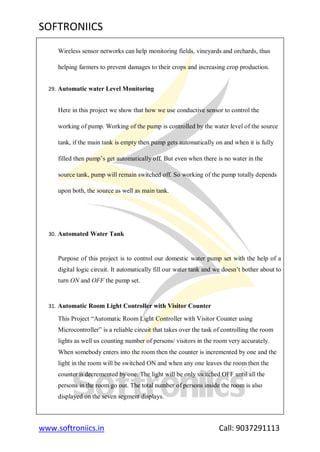 SOFTRONIICS
www.softroniics.in Call: 9037291113
Wireless sensor networks can help monitoring fields, vineyards and orchards, thus
helping farmers to prevent damages to their crops and increasing crop production.
29. Automatic water Level Monitoring
Here in this project we show that how we use conductive sensor to control the
working of pump. Working of the pump is controlled by the water level of the source
tank, if the main tank is empty then pump gets automatically on and when it is fully
filled then pump‟s get automatically off. But even when there is no water in the
source tank, pump will remain switched off. So working of the pump totally depends
upon both, the source as well as main tank.
30. Automated Water Tank
Purpose of this project is to control our domestic water pump set with the help of a
digital logic circuit. It automatically fill our water tank and we doesn‟t bother about to
turn ON and OFF the pump set.
31. Automatic Room Light Controller with Visitor Counter
This Project “Automatic Room Light Controller with Visitor Counter using
Microcontroller” is a reliable circuit that takes over the task of controlling the room
lights as well us counting number of persons/ visitors in the room very accurately.
When somebody enters into the room then the counter is incremented by one and the
light in the room will be switched ON and when any one leaves the room then the
counter is decremented by one. The light will be only switched OFF until all the
persons in the room go out. The total number of persons inside the room is also
displayed on the seven segment displays.
 