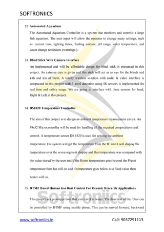SOFTRONIICS
www.softroniics.in Call: 9037291113
32. Automated Aquarium
The Automated Aquarium Controller is a system that monitors and controls a large
fish aquarium. The user input will allow the operator to change many settings, such
as: current time, lighting times, feeding amount, pH range, water temperature, and
water change reminders (warnings.).
33. Blind Stick With Camera Interface
An implemental and will be affordable design for blind stick is presented in this
project. An extreme care is given and this stick will act as an eye for the blinds and
kith and kin of them. A totally wireless solution with audio & video interface is
compacted in this project with 3-level detection using IR sensors is implemented for
real time and safety usage. We are going to interface with three sensors for head,
Right & Left in this project.
34. DS1820 Temperature Controller
The aim of this project is to design an ambient temperature measurement circuit. An
89s52 Microcontroller will be used for handling all the required computations and
control. A temperature sensor DS 1820 is used for sensing the ambient
temperature.The system will get the temperature from the IC and it will display the
temperature over the seven segment display and this temperature was compared with
the value stored by the user and if the Room temperature goes beyond the Preset
temperature then fan will on and if temperature goes below to a fixed value then
heater will on.
35. DTMF Based Human less Boat Control For Oceanic Research Applications
This project is a prototype boat that can travel in water. The direction of the robot can
be controlled by DTMF using mobile phone. This can be moved forward, backward
 