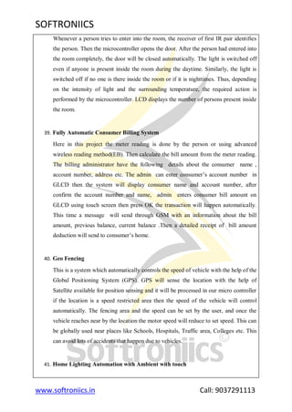 SOFTRONIICS
www.softroniics.in Call: 9037291113
Whenever a person tries to enter into the room, the receiver of first IR pair identifies
the person. Then the microcontroller opens the door. After the person had entered into
the room completely, the door will be closed automatically. The light is switched off
even if anyone is present inside the room during the daytime. Similarly, the light is
switched off if no one is there inside the room or if it is nighttimes. Thus, depending
on the intensity of light and the surrounding temperature, the required action is
performed by the microcontroller. LCD displays the number of persons present inside
the room.
39. Fully Automatic Consumer Billing System
Here in this project the meter reading is done by the person or using advanced
wireless reading method(EB). Then calculate the bill amount from the meter reading.
The billing administrator have the following details about the consumer name ,
account number, address etc. The admin can enter consumer‟s account number in
GLCD then the system will display consumer name and account number, after
confirm the account number and name, admin enters consumer bill amount on
GLCD using touch screen then press OK the transaction will happen automatically.
This time a message will send through GSM with an information about the bill
amount, previous balance, current balance .Then a detailed receipt of bill amount
deduction will send to consumer‟s home.
40. Geo Fencing
This is a system which automatically controls the speed of vehicle with the help of the
Global Positioning System (GPS). GPS will sense the location with the help of
Satellite available for position sensing and it will be processed in our micro controller
if the location is a speed restricted area then the speed of the vehicle will control
automatically. The fencing area and the speed can be set by the user, and once the
vehicle reaches near by the location the motor speed will reduce to set speed. This can
be globally used near places like Schools, Hospitals, Traffic area, Colleges etc. This
can avoid lots of accidents that happen due to vehicles.
41. Home Lighting Automation with Ambient with touch
 