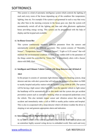 SOFTRONIICS
www.softroniics.in Call: 9037291113
This system is a kind of automatic intelligence system which controls the lighting of
each and every room of the house depending up of the condition like temperature,
lighting, time etc. For example if the system is programmed in such a way that every
day after 9am in the morning everyone in the house goes out, then the system will
automatically switch off all the lighting and fans and other electronic application
hence providing energy saving. This system can be programmed with the help of
display and the keypad unit available.
42. In-House Green Bee
This system continuously monitors different parameter from the sensors and
automatically controls the different parameter. This system consists of “Humidity
Sensor”, “Temperature Sensor”, “Moisture Sensor”, “Light or LUX sensor” that will
maintain the environmental condition. If there is any sudden drift in the parameter of
the things cannot be controlled by “Green Bee” it immediately alters with a buzzer
alarm with SMS Alert.
43. Intelligent and Ultimate Vehicle Control with Sleep Detector and All kind of
Alert
In this project it consists of automatic light dimmer, automatic breaking system, sleep
detector and also with alert system that will indicate the presence of accident via SMS
to nearby hospital and police station with the location using GSM & GPS. The system
will be having a light sensor when light falls from the opposite vehicle to light sensor
the headlamp will be automatically go to dim mode and the system also got accident
prevention system such as automatic breaking when an unexpected pedestrians cross
the vehicle. This also includes impact sensor and vibration sensor that sense the
accident and immediately make a call or SMS to nearby police station and hospital.
This is also in cooperated with a sleep detector which will detect weather the driver is
sleeping or not and generate appropriate alarm and indication.
44. International Direct Digital Election System
In our unit it consist of two unit an application that will run in all android phone and
an centralizer highly secured voting device in embedded world. Here each and every
 