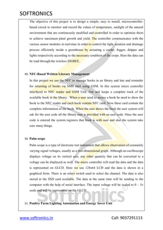 SOFTRONIICS
www.softroniics.in Call: 9037291113
The objective of this project is to design a simple, easy to install, microcontroller-
based circuit to monitor and record the values of temperature, sunlight of the natural
environment that are continuously modified and controlled in order to optimize them
to achieve maximum plant growth and yield. The controller communicates with the
various sensor modules in real-time in order to control the light, aeration and drainage
process efficiently inside a greenhouse by actuating a cooler, fogger, dripper and
lights respectively according to the necessary condition of the crops. Here the data can
be read through the wireless ZIGBEE.
49. NFC-Based Written Literary Management
In this project we use the NFC to manage books in an library and late and reminder
for returning of books via SMS alert using GSM. In this system micro controller
interfaced to NFC reader and GSM Unit. Out unit keeps a complete track of the
available book in the library. When a user need to access a book he need to show the
book to the NFC reader and each book contain NFC card. Now these card contain the
complete information of the book. When the user shows the book the user system will
ask for the user code all the library user is provided with an user code. Once the user
code is entered the system registers that book is with user and also the system take
care many things.
50. Palm scope
Palm scope is a type of electronic test instrument that allows observation of constantly
varying signal voltages, usually as a two-dimensional graph. Although an oscilloscope
displays voltage on its vertical axis, any other quantity that can be converted to a
voltage can be displayed as well. The micro controller will read the data and the data
is represented on GLCD. Here we use 128x64 LCD and the data is shown in a
graphical form. There is an select switch used to select the channel. The data is also
stored in the SSD card available. The data at the same time will be sending to the
computer with the help of serial interface. The input voltage will be scaled to 0 – 5v
scale and will be represented on the GLCD.
51. Poultry Farm Lighting Automation and Energy Saver Unit
 