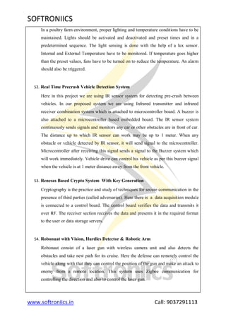 SOFTRONIICS
www.softroniics.in Call: 9037291113
In a poultry farm environment, proper lighting and temperature conditions have to be
maintained. Lights should be activated and deactivated and preset times and in a
predetermined sequence. The light sensing is done with the help of a lux sensor.
Internal and External Temperature have to be monitored. If temperature goes higher
than the preset values, fans have to be turned on to reduce the temperature. An alarm
should also be triggered.
52. Real Time Precrash Vehicle Detection System
Here in this project we are using IR sensor system for detecting pre-crash between
vehicles. In our proposed system we are using Infrared transmitter and infrared
receiver combination system which is attached to microcontroller board. A buzzer is
also attached to a microcontroller based embedded board. The IR sensor system
continuously sends signals and monitors any car or other obstacles are in front of car.
The distance up to which IR sensor can work may be up to 1 meter. When any
obstacle or vehicle detected by IR sensor, it will send signal to the microcontroller.
Microcontroller after receiving this signal sends a signal to the Buzzer system which
will work immediately. Vehicle drive can control his vehicle as per this buzzer signal
when the vehicle is at 1 meter distance away from the front vehicle.
53. Renesas Based Crypto System With Key Generation
Cryptography is the practice and study of techniques for secure communication in the
presence of third parties (called adversaries). Here there is a data acquisition module
is connected to a control board. The control board verifies the data and transmits it
over RF. The receiver section receives the data and presents it in the required format
to the user or data storage servers.
54. Robonuat with Vision, Hurdles Detector & Robotic Arm
Robonaut consist of a laser gun with wireless camera unit and also detects the
obstacles and take new path for its cruise. Here the defense can remotely control the
vehicle along with that they can control the position of the gun and make an attack to
enemy from a remote location. This system uses Zigbee communication for
controlling the direction and also to control the laser gun.
 