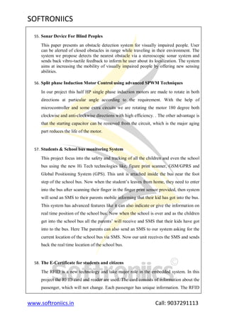 SOFTRONIICS
www.softroniics.in Call: 9037291113
55. Sonar Device For Blind Peoples
This paper presents an obstacle detection system for visually impaired people. User
can be alerted of closed obstacles in range while traveling in their environment. The
system we propose detects the nearest obstacle via a stereoscopic sonar system and
sends back vibro-tactile feedback to inform he user about its localization. The system
aims at increasing the mobility of visually impaired people by offering new sensing
abilities.
56. Split phase Induction Motor Control using advanced SPWM Techniques
In our project this half HP single phase induction motors are made to rotate in both
directions at particular angle according to the requirement. With the help of
microcontroller and some extra circuits we are rotating the motor 180 degree both
clockwise and anti-clockwise directions with high efficiency. . The other advantage is
that the starting capacitor can be removed from the circuit, which is the major aging
part reduces the life of the motor.
57. Students & School bus monitoring System
This project focus into the safety and tracking of all the children and even the school
bus using the new Hi Tech technologies like, figure print scanner, GSM/GPRS and
Global Positioning System (GPS). This unit is attached inside the bus near the foot
step of the school bus. Now when the student‟s leaves from home, they need to enter
into the bus after scanning their finger in the finger print sensor provided, then system
will send an SMS to their parents mobile informing that their kid has got into the bus.
This system has advanced features like it can also indicate or give the information on
real time position of the school bus. Now when the school is over and as the children
get into the school bus all the parents‟ will receive and SMS that their kids have got
into to the bus. Here The parents can also send an SMS to our system asking for the
current location of the school bus via SMS. Now our unit receives the SMS and sends
back the real time location of the school bus.
58. The E-Certificate for students and citizens
The RFID is a new technology and take major role in the embedded system. In this
project the RFID card and reader are used. The card consists of information about the
passenger, which will not change. Each passenger has unique information. The RFID
 