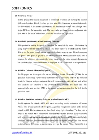 SOFTRONIICS
www.softroniics.in Call: 9037291113
62. Wearable Mouse
In this project the mouse movement is controlled by means of moving the hand in
different direction. The device has got one wearable gloves and a transmission unit,
the movements of the hand is detected and the information will be send through serial
to the PC from the transmitter unit. The glows also got three switches embedded into
to it. One is for on/off and another two is for left click and right click.
63. Windmill Speedometer with Frequency Counter
This project is mainly designed to calculate the speed of the motor; this is done by
using microcontroller and photo sensor. The photo sensor is located near the motor.
Whenever the motor completes one rotation the photo sensor senses this and generates
the pulse. This pulse is given to the Microcontroller. Microcontroller works like a
counter. So whenever microcontroller gets a pulse from the photo sensor it Increments
the counter value. The counted value is displayed in the LCD which is in digital form.
64. Wireless Pollution Monitoring System
In this paper we investigate the use of Wireless Sensor Networks (WSN) for air
pollution monitoring. Here we use Different kind of sensors to find out the pollution
in air. In this use a zigbee network that will communicate with a Center unit which
will analyze the situation if the pollution level exceeds the main unit will
automatically send an alert SMS to the concerned person regarding the drift in the
pollution level.
65. Wireless Real-time Imitating 5 degree Motion Robotic ARM
In this system the robotic ARM will move according to the movement of human
ARM. This project consists of two parts. A gesture recognition section and 5 motor
robotic ARM. The two systems are interfaced using zigbee interface. The first part is
fixed to the human ARM and the unit will read the different position of the ARM and
will be processed and the information is send to the Robotic ARM unit with the help
of zigbee protocol. The information receives from the zigbee and process then passes
to the different DC motor to act the same way as the human ARM. Hence this is a
 