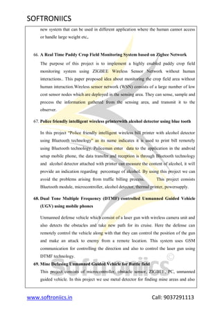 SOFTRONIICS
www.softroniics.in Call: 9037291113
new system that can be used in different application where the human cannot access
or handle large weight etc,.
66. A Real Time Paddy Crop Field Monitoring System based on Zigbee Network
The purpose of this project is to implement a highly enabled paddy crop field
monitoring system using ZIGBEE Wireless Sensor Network without human
interactions.. This paper proposed idea about monitoring the crop field area without
human interaction.Wireless sensor network (WSN) consists of a large number of low
cost sensor nodes which are deployed in the sensing area. They can sense, sample and
process the information gathered from the sensing area, and transmit it to the
observer.
67. Police friendly intelligent wireless printerwith alcohol detector using blue tooth
In this project “Police friendly intelligent wireless bill printer with alcohol detector
using Bluetooth technology” as its name indicates it is used to print bill remotely
using Bluetooth technology. Policeman enter data to the application in the android
setup mobile phone, the data transfer and reception is through Bluetooth technology
and alcohol detector attached with printer can measure the content of alcohol, it will
provide an indication regarding percentage of alcohol. By using this project we can
avoid the problems arising from traffic billing process. This project consists
Bluetooth module, microcontroller, alcohol detector, thermal printer, powersupply.
68. Dual Tone Multiple Frequency (DTMF) controlled Unmanned Guided Vehicle
(UGV) using mobile phones
Unmanned defense vehicle which consist of a laser gun with wireless camera unit and
also detects the obstacles and take new path for its cruise. Here the defense can
remotely control the vehicle along with that they can control the position of the gun
and make an attack to enemy from a remote location. This system uses GSM
communication for controlling the direction and also to control the laser gun using
DTMF technology.
69. Mine Defusing Unmanned Guided Vehicle for Battle field
This project consists of microcontroller, obstacle sensor, ZIGBEE, PC, unmanned
guided vehicle. In this project we use metal detector for finding mine areas and also
 