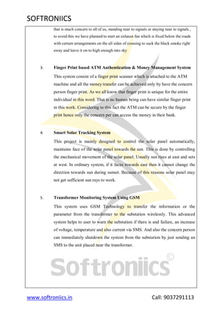SOFTRONIICS
www.softroniics.in Call: 9037291113
that is much concern to all of us, standing near to signals or staying near to signals ,
to avoid this we have planned to start an exhaust fan which is fixed below the roads
with certain arrangements on the all sides of crossing to suck the black smoke right
away and leave it on to high enough into sky
3. Finger Print based ATM Authentication & Money Management System
This system consist of a finger print scanner which is attached to the ATM
machine and all the money transfer can be achieved only by have the concern
person finger print. As we all know that finger print is unique for the entire
individual in this word. That is no human being can have similar finger print
in this work. Considering to this fact the ATM can be secure by the finger
print hence only the concern per can access the money in their bank.
4. Smart Solar Tracking System
This project is mainly designed to control the solar panel automatically,
maintains face of the solar panel towards the sun. This is done by controlling
the mechanical movement of the solar panel. Usually sun rises at east and sets
at west. In ordinary system, if it faces towards east then it cannot change the
direction towards sun during sunset. Because of this reasons solar panel may
not get sufficient sun rays to work.
5. Transformer Monitoring System Using GSM
This system uses GSM Technology to transfer the information or the
parameter from the transformer to the substation wirelessly. This advanced
system helps to user to warn the substation if there is and failure, an increase
of voltage, temperature and also current via SMS. And also the concern person
can immediately shutdown the system from the substation by just sending an
SMS to the unit placed near the transformer.
 