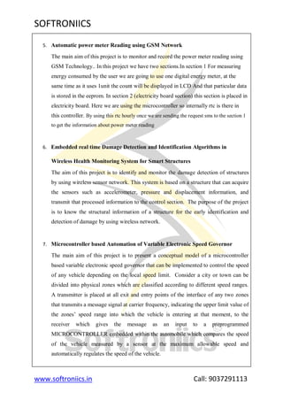 SOFTRONIICS
www.softroniics.in Call: 9037291113
5. Automatic power meter Reading using GSM Network
The main aim of this project is to monitor and record the power meter reading using
GSM Technology.. In this project we have two sections.In section 1 For measuring
energy consumed by the user we are going to use one digital energy meter, at the
same time as it uses 1unit the count will be displayed in LCD And that particular data
is stored in the eeprom. In section 2 (electricity board section) this section is placed in
electricity board. Here we are using the microcontroller so internally rtc is there in
this controller. By using this rtc hourly once we are sending the request sms to the section 1
to get the information about power meter reading
6. Embedded real time Damage Detection and Identification Algorithms in
Wireless Health Monitoring System for Smart Structures
The aim of this project is to identify and monitor the damage detection of structures
by using wireless sensor network. This system is based on a structure that can acquire
the sensors such as accelerometer, pressure and displacement information, and
transmit that processed information to the control section. The purpose of the project
is to know the structural information of a structure for the early identification and
detection of damage by using wireless network.
7. Microcontroller based Automation of Variable Electronic Speed Governor
The main aim of this project is to present a conceptual model of a microcontroller
based variable electronic speed governor that can be implemented to control the speed
of any vehicle depending on the local speed limit. Consider a city or town can be
divided into physical zones which are classified according to different speed ranges.
A transmitter is placed at all exit and entry points of the interface of any two zones
that transmits a message signal at carrier frequency, indicating the upper limit value of
the zones‟ speed range into which the vehicle is entering at that moment, to the
receiver which gives the message as an input to a preprogrammed
MICROCONTROLLER embedded within the automobile which compares the speed
of the vehicle measured by a sensor at the maximum allowable speed and
automatically regulates the speed of the vehicle.
 