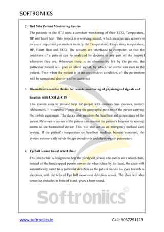 SOFTRONIICS
www.softroniics.in Call: 9037291113
2. Bed Side Patient Monitoring System
The patients in the ICU need a constant monitoring of their ECG, Temperature,
BP and heart beat. This project is a working model, which incorporates sensors to
measure important parameters namely the Temperature, Respiratory temperature,
BP, Heart Beat and ECG. The sensors are interfaced to computer, so that the
condition of a patient can be analyzed by doctors in any part of the hospital
wherever they are. Whenever there is an abnormality felt by the patient, the
particular patient will give an alarm signal, by which the doctor can rush to the
patient. Even when the patient is in an unconscious condition, all the parameters
will be sensed and doctor will be cautioned
3. Biomedical wearable device for remote monitoring of physiological signals and
location with GSM & GPS
This system aims to provide help for people with memory loss diseases, namely
Alzheimer's. It is capable of providing the geographic position of the person carrying
the mobile equipment. The device also monitors the heartbeat and temperature of the
patient.Relatives or nurses of the patient can monitor the patient‟s location by sending
ansms to the biomedical device. This will also act as an emergency medical alert
system. If the patient‟s temperature or heartbeat readings become abnormal, the
system automatically sends the gps coordinates and physiological parameters.
4. Eyeball sensor based wheel chair
This intellichair is designed to help the paralysed person who moves on a wheel chair,
instead of the handicapped person moves the wheel chair by his hand, the chair will
automatically move to a particular direction as the patient moves his eyes towards a
direction, with the help of Eye ball movement detection sensor. The chair will also
sense the obstacles in front of it and gives a beep sound.
 