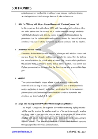 SOFTRONIICS
www.softroniics.in Call: 9037291113
patient presses any number that predefined voice message reaches the doctor.
According to the received message doctor will take further action.
7. UGV For Military with Zigbee Control From with Wireless Camera Unit
In this project we deal with robotic ARM with 5 axes along with real time video
and audio update from far distance. ARM can be controlled through wirelessly
with the help of zigbee unit from the remote computer. In the remote unit the
person can view the real time video and audio and control the 5 axes ARM in any
direction. Five axes of robotic movement are at your command with the wireless.
8. Unmanned Defense Vehicle
Unmanned defense vehicle which consist of a laser gun with wireless camera unit
and also detects the obstacles and take new path for its cruise. Here the defense
can remotely control the vehicle along with that they can control the position of
the gun and make an attack to enemy from a remote location. This system uses
Zigbee communication for controlling the direction and also to control the laser
gun.
9. VOBOT
This system consists of a remote robotic vehicle whose direction can be
controlled with the help of voice. This system can be used in different robotic
control application in industry and military application. Here in our system we
generally use four commands to control the robotic vehicle movement. The
directions are front, back, left, & right.
10. Design and Development of Weather Monitoring Flying Machine
This project “Design and development of weather monitoring flying machine”
will be used for sensing the weather condition of the particular area by sending
the flying robot to that particular location. Here in this project the robot will be
attached with sensors that are connected to the microcontroller through Analog to
Digital Converter. That sensor information will be sent to the Personal computer
through Zigbee based wireless communication.
 