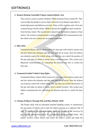 SOFTRONIICS
www.softroniics.in Call: 9037291113
11. Remote Desktop Controlled 5 degree motion Robotic Arm
This system is used to control a Robotic ARM wirelessly from a remote PC. This
system helps the people to access objects from far away distance especially in
bomb deployment and diffusion activities. There will be two base units. First unit
is placed along with the robotic ARM to decode the information dent wirelessly
from the base station. The second unit is placed near the remote computer or base
station. The wireless communication is achieved through RF communication and
the robotic arm servo motors are accurately controlled.
12. Blue robot
Unmanned defense vehicle which consist of a laser gun with wireless camera unit
and also detects the obstacles and take new path for its cruise. Here the defense
can remotely control the vehicle along with that they can control the position of
the gun and make an attack to enemy from a remote location. This system uses
Bluetooth communication for controlling the direction and also to control the
laser gun.
13. Unmanned Guided Vehicle Using Zigbee
Unmanned defense vehicle which consist of a laser gun with wireless camera unit
and also detects the obstacles and take new path for its cruise. Here the defense
can remotely control the vehicle along with that they can control the position of
the gun and make an attack to enemy from a remote location. This system uses
Zigbee communication for controlling the direction and also to control the laser
gun.
14. Sorting of Objects Through Pick and Place Robotic ARM
The Project deals with an automated material handling system. It synchronizes
the movement of robotic arm to pick the objects moving on a conveyor belt. It
aims in classifying the coloured objects which are coming on the conveyor by
picking and placing the objects in its respective pre-programmed place. The
project involves colour sensors that senses the object‟s colour and sends the
 