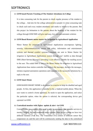 SOFTRONIICS
www.softroniics.in Call: 9037291113
13. GSM based Parents Tracking of The Student Attendance in College
It is time consuming task for the parents to check regular presence of the student to
the college. . And also for the college administrative people it is time consuming task
to check each and every student attendance and marks to inform to the parents. But
this project An Intimation to the parents about the bunking of the student for the
college through GSM SMS will give and easy, low cost and automatic solution
14. GSM Based Remote motor starter for Irrigation in Agricultural Application
Motor Starter for irrigation in Agricultural Applications encompasses lighting,
security, telecommunications, access and safety, information and entertainment
systems and thermal comfort systems.Commands are sent to Motor Starter for
irrigation in Agricultural Applications system through user‟ mobile as data through
SMS (Short Service Messages) providing a cost effective, reliable far reaching access
to the user. The coded SMS is sent to the Motor Starter for irrigation in Agricultural
Applications base station controller that receives the messages, decodes the messages,
initiates required automation operations and responds to the successful initiations by a
reply to the user.
15. GSM Smart Home
GSM BASED SMART HOME is developed in a motive to help for disabled and aged
people. At first, this application is installed in the a Android mobile phone. When the
user wants to control a home appliance, he needs to open the application, and select
the particular option, when the option is selected, the corresponding device gets
operated via GSM.
16. Centralized monitor with Zigbee update & alert via GSM
Central-Station is a common term used to refer to a company that provides services to
monitor burglar, fire and residential alarm systems. Here on our system we have two
different modules (Tx& Rx). The Transmitter (Tx) consist of different sensor like
temperature etc and this unit will be continuously sending the data to the centralized
 