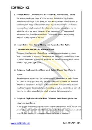 SOFTRONIICS
www.softroniics.in Call: 9037291113
9. Secured Wireless Communication for Industrial Automation and Control
The approach to Zigbee Based Wireless Network for Industrial Applications
standardized nowadays. In this paper, we have tried to increase these standards by
combining new design techniques to wireless industrial automation. The personal
computer based wireless network for industrial application using Zigbee can be
adopted at micro and macro Industries, it has various types of Processors and
Microcontrollers. Here Microcontrollers, Temperature Sensors, Zero crossing
detector, Voltage regulators are used.
10. More Efficient Home Energy Management System Based on ZigBee
Communication and Infrared Remote Controls
This paper describes more efficient home energy management system to reduce
power consumption in home area. We consider the room easily controllable with an
IR remote control of a home device. The room has automatic standby power cut-off
outlets, a light, and a ZigBee hub.
11. Design and Implementation of Pyroelectric Infrared Sensor based Security
System
Security systems are necessary during any emergencies that occur at banks, houses
etc. Hence in this project, a security system with a feature of motion and password
detection is implemented. Using GSM the administrator will be informed about the
people moving into the secured places, by sending an SMS to his mobile. At his work
place, he can take a required action, which saves time during emergencies.
12. Design and Implementation of a Home Embedded Surveillance System with
Ultra-Low Alert Power
In this project home embedded surveillance system with ultra low power we can save
power where as traditional surveillance system suffer from an unnecessary waste of
power & short comings of memory conditions in absence of invasion.
 