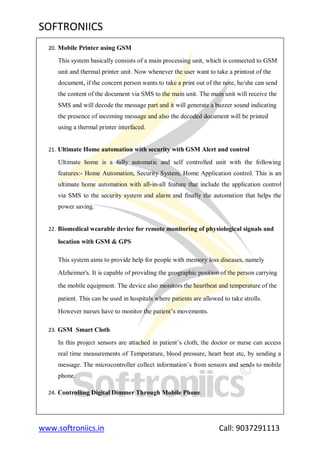 SOFTRONIICS
www.softroniics.in Call: 9037291113
20. Mobile Printer using GSM
This system basically consists of a main processing unit, which is connected to GSM
unit and thermal printer unit. Now whenever the user want to take a printout of the
document, if the concern person wants to take a print out of the note, he/she can send
the content of the document via SMS to the main unit. The main unit will receive the
SMS and will decode the message part and it will generate a buzzer sound indicating
the presence of incoming message and also the decoded document will be printed
using a thermal printer interfaced.
21. Ultimate Home automation with security with GSM Alert and control
Ultimate home is a fully automatic and self controlled unit with the following
features:- Home Automation, Security System, Home Application control. This is an
ultimate home automation with all-in-all feature that include the application control
via SMS to the security system and alarm and finally the automation that helps the
power saving.
22. Biomedical wearable device for remote monitoring of physiological signals and
location with GSM & GPS
This system aims to provide help for people with memory loss diseases, namely
Alzheimer's. It is capable of providing the geographic position of the person carrying
the mobile equipment. The device also monitors the heartbeat and temperature of the
patient. This can be used in hospitals where patients are allowed to take strolls.
However nurses have to monitor the patient‟s movements.
23. GSM Smart Cloth
In this project sensors are attached in patient‟s cloth, the doctor or nurse can access
real time measurements of Temperature, blood pressure, heart beat etc, by sending a
message. The microcontroller collect information‟s from sensors and sends to mobile
phone.
24. Controlling Digital Dimmer Through Mobile Phone
 