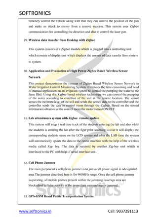 SOFTRONIICS
www.softroniics.in Call: 9037291113
remotely control the vehicle along with that they can control the position of the gun
and make an attack to enemy from a remote location. This system uses Zigbee
communication for controlling the direction and also to control the laser gun.
29. Wireless data transfer from Desktop with Zigbee
This system consists of a Zigbee module which is plugged into a controlling unit
which consists of display unit which displays the amount of data transfer from system
to system.
30. Application and Evaluation of High Power Zigbee Based Wireless Sensor
Network
This project demonstrates the concept of Zigbee Based Wireless Sensor Network in
Water Irrigation Control Monitoring System. It reduces the time consuming and need
of manual application on an irrigation system to control the pumping the water to the
farm filed. Using this Zigbee based wireless technology we can control the pumping
of the water according to condition of the soil at the remote location. The sensor
senses the moisture level of the soil and sends the sensed data to the controller and the
controller sends the data to control room through the Zigbee. Based on the sensed
information obtained at the control room the motor turned ON/OFF.
31. Lab attendances system with Zigbee remote update
This system will keep a real time track of the students entering the lab and also while
the students is entering the lab after the figer print scanning is over it will display the
corresponding students name on the LCD system and after the LAB time the system
will automatically update the data to the center machine with the help of the wireless
media called Zig- bee. The data is received by another Zig-bee unit which is
interfaced to the PC with help of serial interface unit.
32. Cell Phone Jammer
The main purpose of a cell phone jammer is to jam a cell phone signal in adesignated
area.The jammer described here is for 900MHz range. Once the cell phone jammer
isoperating, all mobile phones present within the jamming coverage area are
blockedand cellular activity in the immediate surroundings is jammed.
33. GPS-GSM Based Public Transportation System
 
